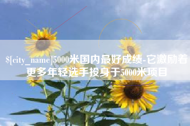 五家渠5000米国内最好成绩-它激励着更多年轻选手投身于5000米项目