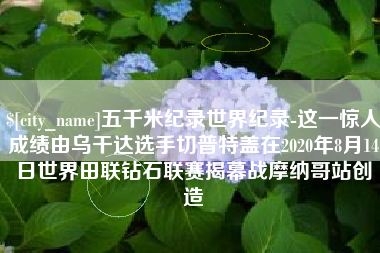 五家渠五千米纪录世界纪录-这一惊人成绩由乌干达选手切普特盖在2020年8月14日世界田联钻石联赛揭幕战摩纳哥站创造