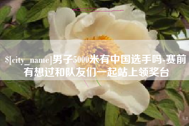 五家渠男子5000米有中国选手吗-赛前有想过和队友们一起站上领奖台
