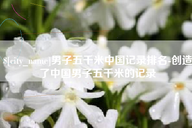 五家渠男子五千米中国记录排名-创造了中国男子五千米的记录