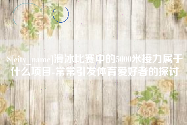 五家渠滑冰比赛中的5000米接力属于什么项目-常常引发体育爱好者的探讨